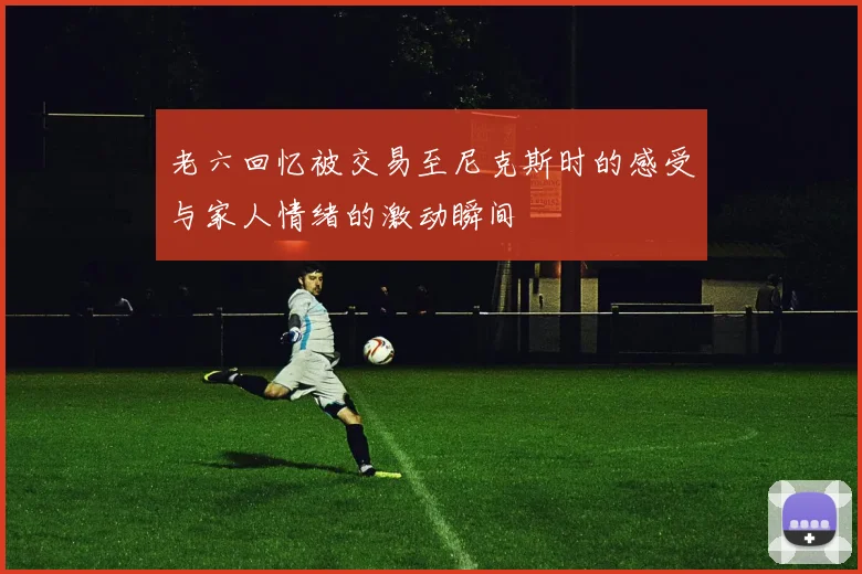老六回忆被交易至尼克斯时的感受与家人情绪的激动瞬间