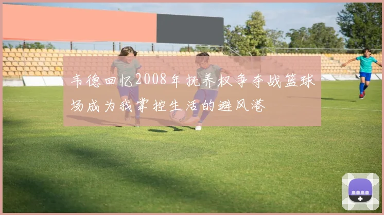 韦德回忆2008年抚养权争夺战篮球场成为我掌控生活的避风港