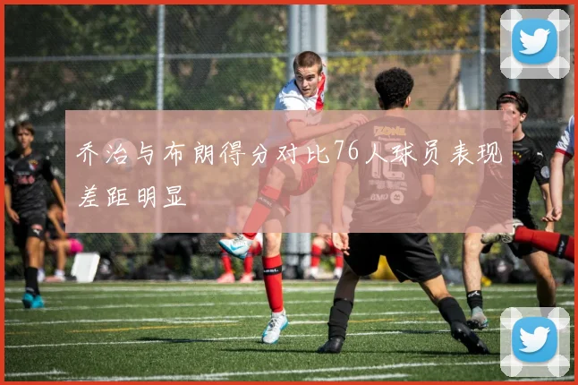 乔治与布朗得分对比76人球员表现差距明显