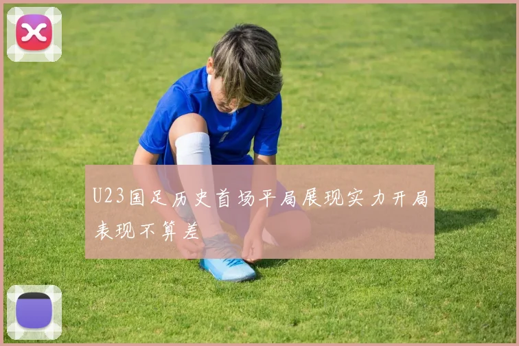 U23国足历史首场平局展现实力开局表现不算差