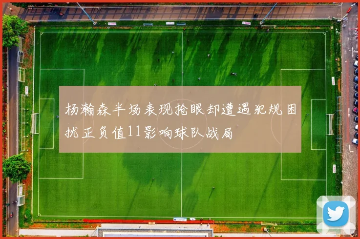 杨瀚森半场表现抢眼却遭遇犯规困扰正负值11影响球队战局