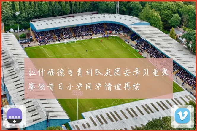 拉什福德与青训队友图安泽贝重聚赛场昔日小学同学情谊再续