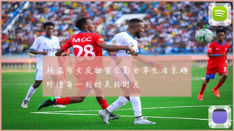 杨溢与女友甜蜜合影分享生活乐趣珍惜每一刻的美好时光
