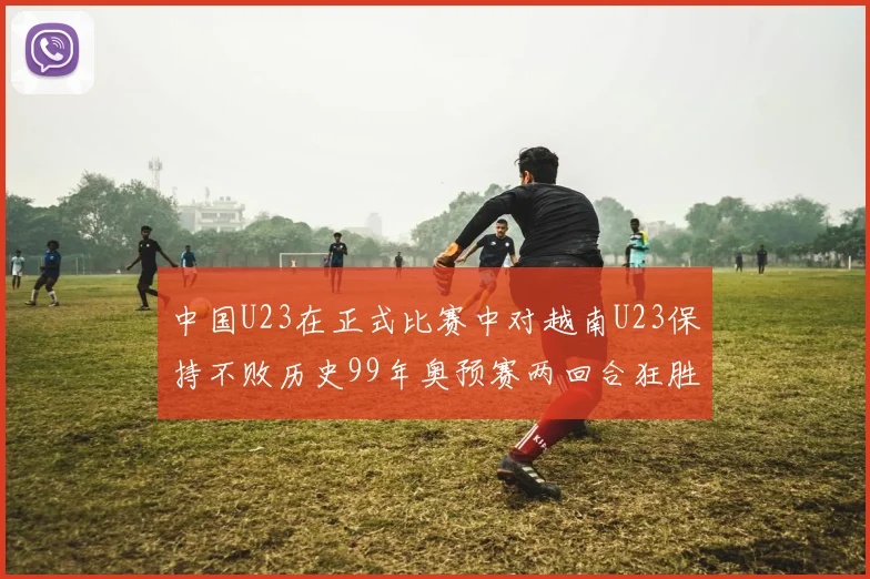 中国U23在正式比赛中对越南U23保持不败历史99年奥预赛两回合狂胜7-0