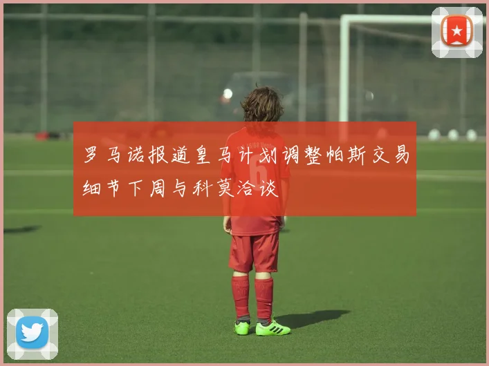 罗马诺报道皇马计划调整帕斯交易细节下周与科莫洽谈
