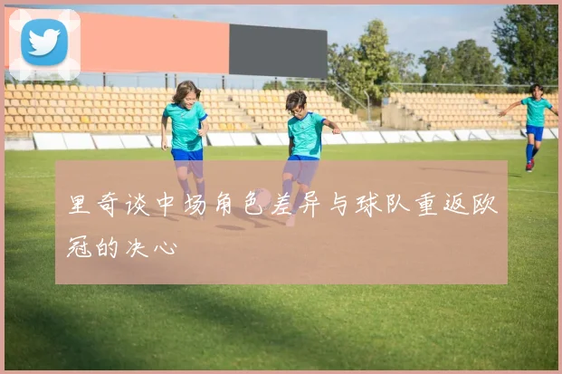 里奇谈中场角色差异与球队重返欧冠的决心