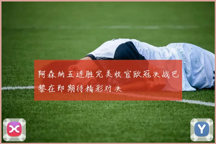 阿森纳五连胜完美收官欧冠决战巴黎在即期待精彩对决