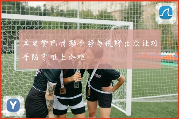 库里赞巴特勒冷静与视野出众让对手防守难上加难