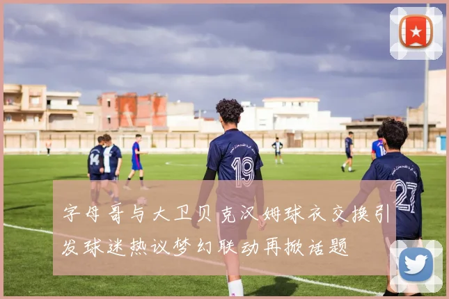 字母哥与大卫贝克汉姆球衣交换引发球迷热议梦幻联动再掀话题