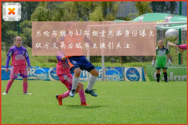 杰伦布朗与AJ布朗堂兄弟身份曝光双方交易后城市互换引关注