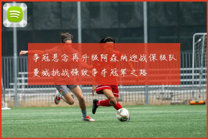 争冠悬念再升级阿森纳迎战保级队曼城挑战强敌争夺冠军之路