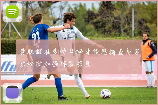 曼联瞄准多特年轻才俊恩梅查与吕尔松欲加强阵容深度