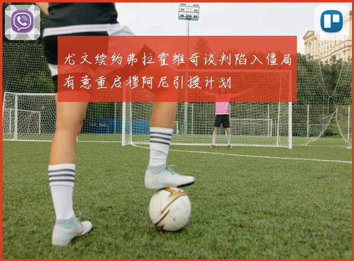 尤文续约弗拉霍维奇谈判陷入僵局有意重启穆阿尼引援计划