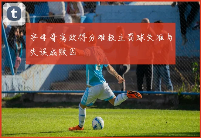 字母哥高效得分难救主罚球失准与失误成败因