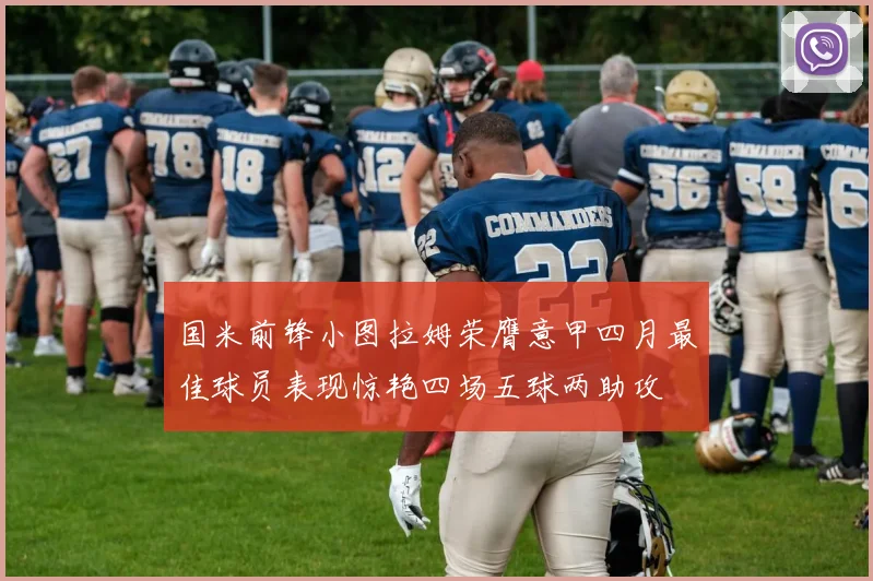 国米前锋小图拉姆荣膺意甲四月最佳球员表现惊艳四场五球两助攻