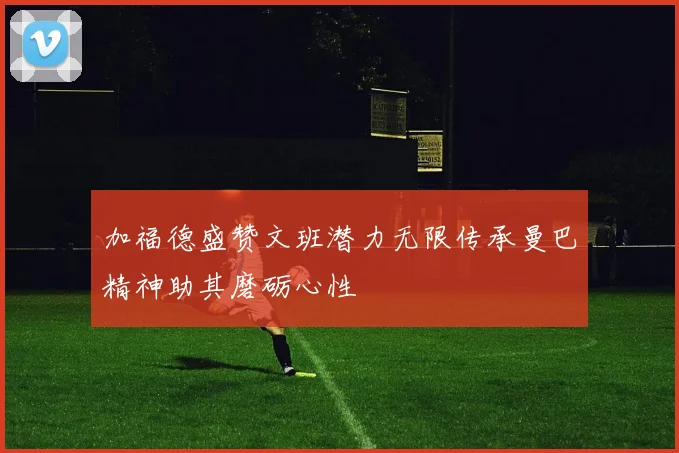 加福德盛赞文班潜力无限传承曼巴精神助其磨砺心性