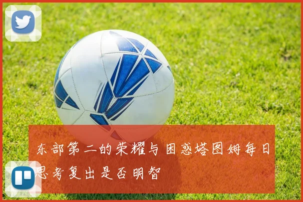 东部第二的荣耀与困惑塔图姆每日思考复出是否明智