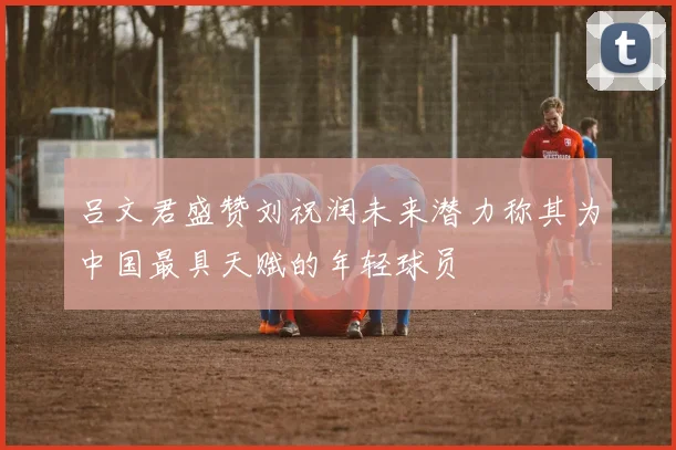 吕文君盛赞刘祝润未来潜力称其为中国最具天赋的年轻球员