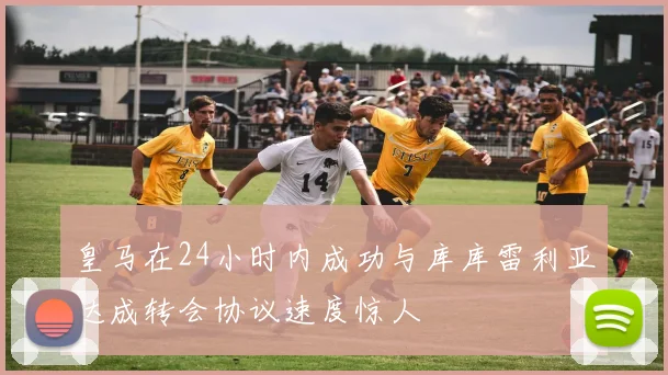 皇马在24小时内成功与库库雷利亚达成转会协议速度惊人