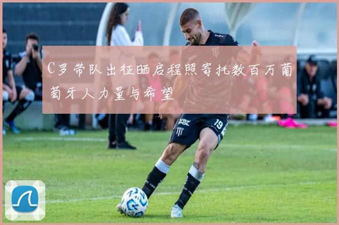 C罗带队出征晒启程照寄托数百万葡萄牙人力量与希望