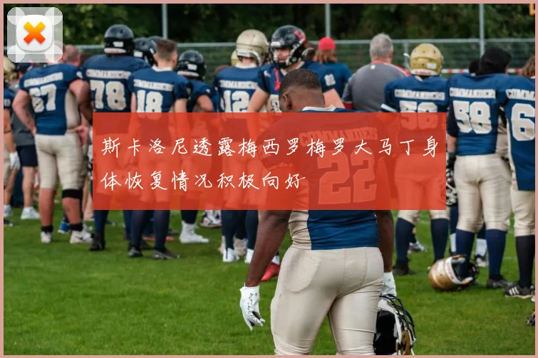 斯卡洛尼透露梅西罗梅罗大马丁身体恢复情况积极向好