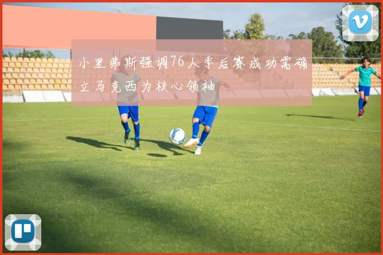 小里弗斯强调76人季后赛成功需确立马克西为核心领袖