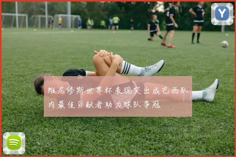 维尼修斯世界杯表现突出成巴西队内最佳贡献者助力球队争冠