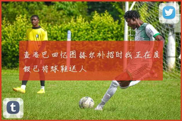 查洛巴回忆图赫尔补招时我正在度假已将球鞋送人