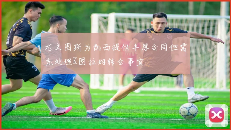 尤文图斯为凯西提供丰厚合同但需先处理K图拉姆转会事宜