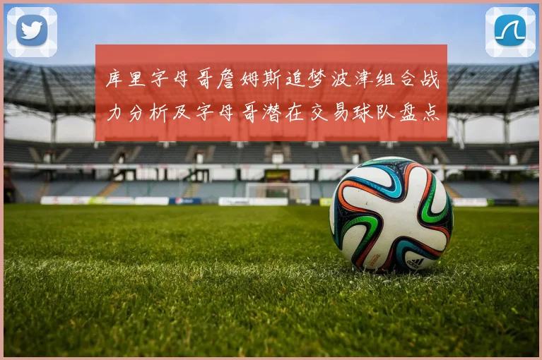 库里字母哥詹姆斯追梦波津组合战力分析及字母哥潜在交易球队盘点