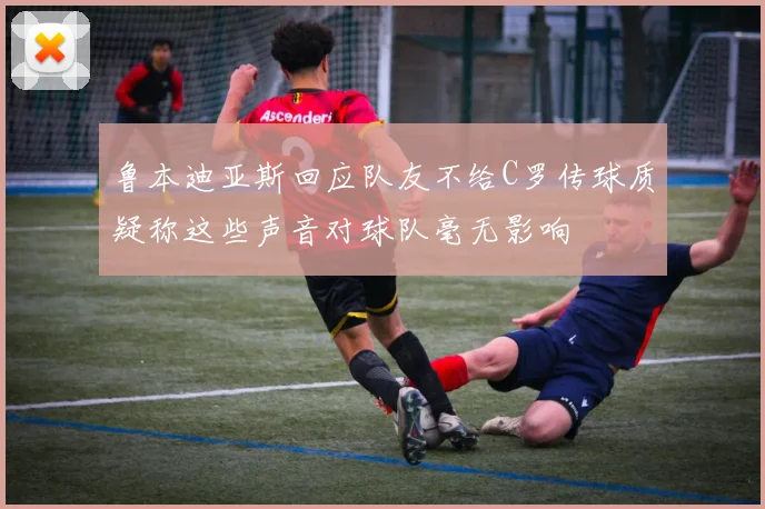鲁本迪亚斯回应队友不给C罗传球质疑称这些声音对球队毫无影响