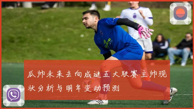 瓜帅未来去向成谜五大联赛主帅现状分析与明年变动预测