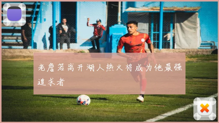 老詹若离开湖人热火将成为他最强追求者