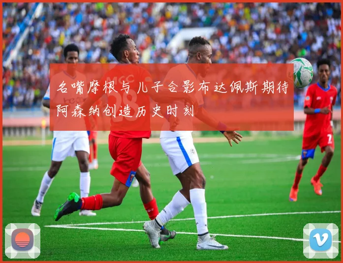 名嘴摩根与儿子合影布达佩斯期待阿森纳创造历史时刻