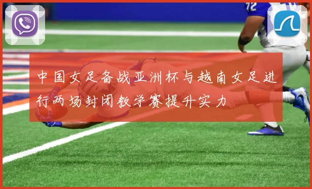 中国女足备战亚洲杯与越南女足进行两场封闭教学赛提升实力